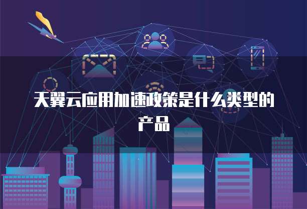 天翼云应用加速政策是什么类型的产品