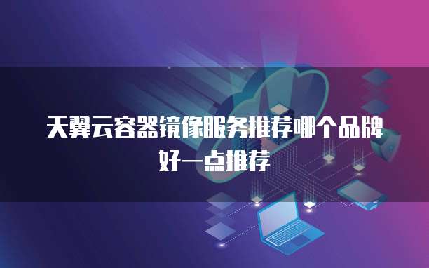 天翼云容器镜像服务推荐哪个品牌好一点推荐