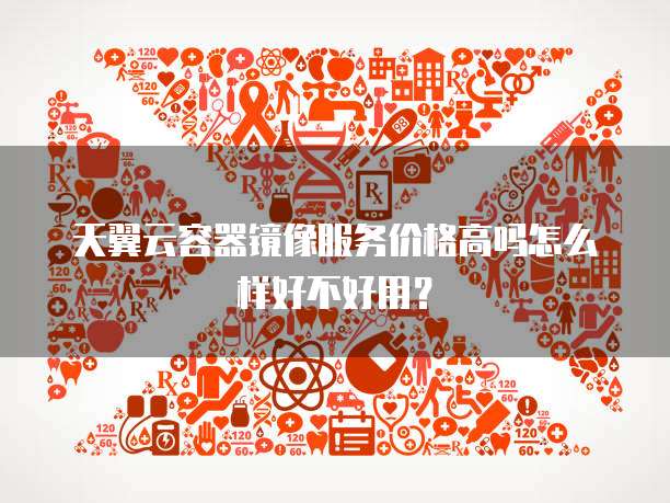 天翼云容器镜像服务价格高吗怎么样好不好用？