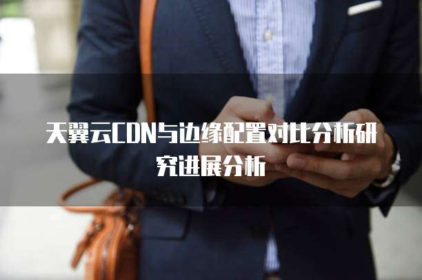 天翼云CDN与边缘配置对比分析研究进展分析