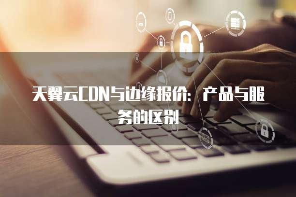 天翼云CDN与边缘报价:产品与服务的区别
