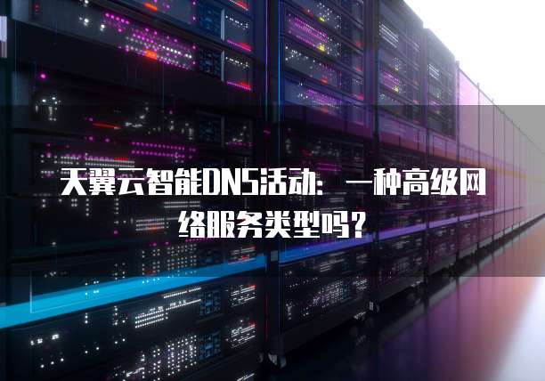 天翼云智能DNS活动:一种高级网络服务类型吗?