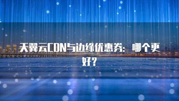 天翼云CDN与边缘优惠券:哪个更好?