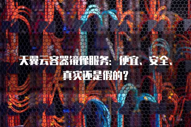 天翼云容器镜像服务:便宜、安全、真实还是假的?