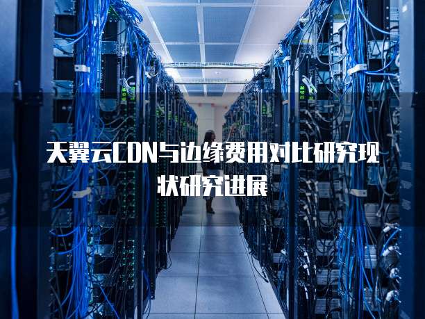 天翼云CDN与边缘费用对比研究现状研究进展
