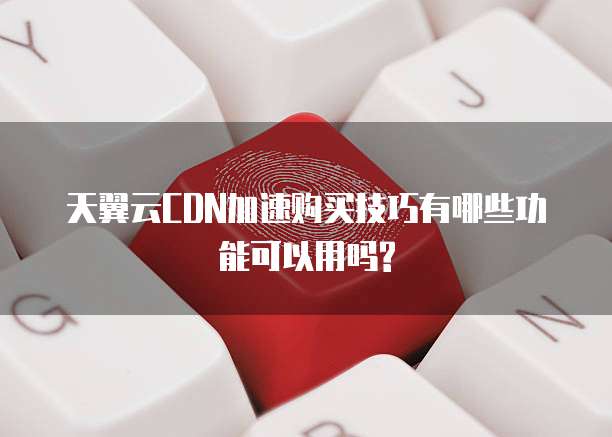 天翼云CDN加速购买技巧有哪些功能可以用吗?