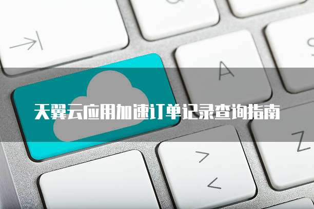 天翼云应用加速订单记录查询指南