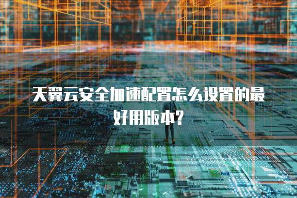 天翼云安全加速配置怎么设置的最好用版本?