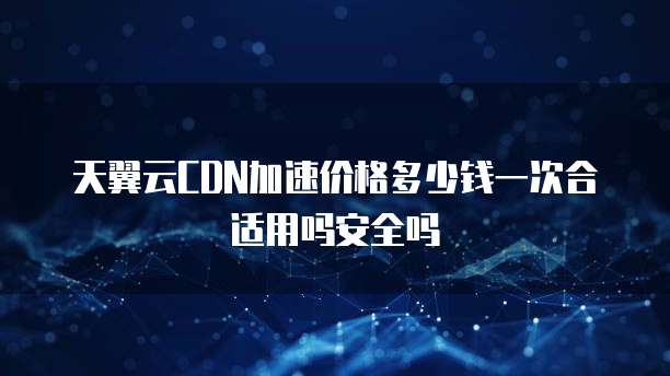 天翼云CDN加速价格多少钱一次合适用吗安全吗