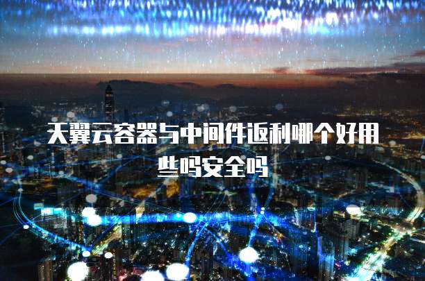 天翼云容器与中间件返利哪个好用些吗安全吗
