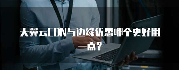 天翼云CDN与边缘优惠哪个更好用一点?