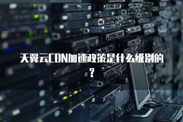 天翼云CDN加速政策是什么级别的?