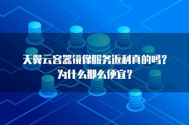天翼云容器镜像服务返利真的吗?为什么那么便宜?
