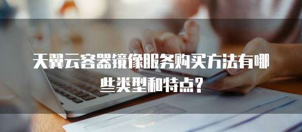 天翼云容器镜像服务购买方法有哪些类型和特点?