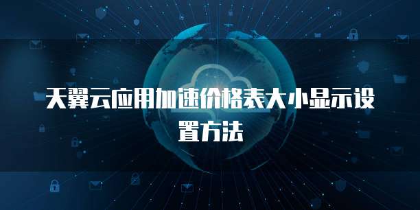 天翼云应用加速价格表大小显示设置方法