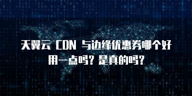 天翼云 CDN 与边缘优惠券哪个好用一点吗?是真的吗?