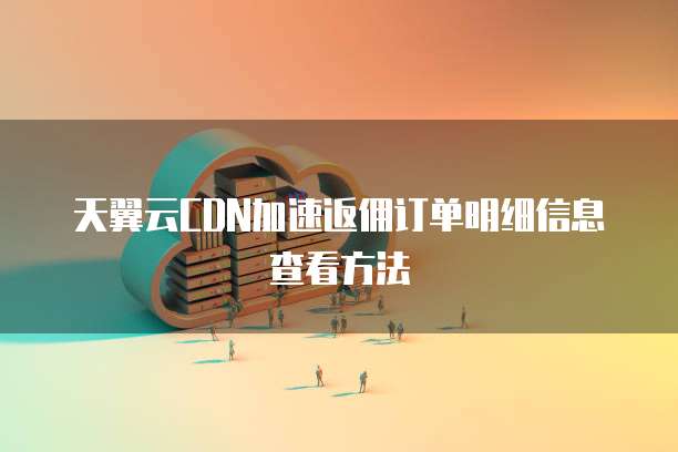 天翼云CDN加速返佣订单明细信息查看方法