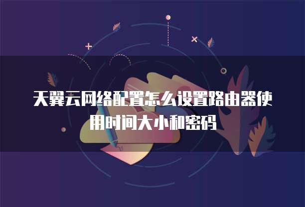 天翼云网络配置怎么设置路由器使用时间大小和密码