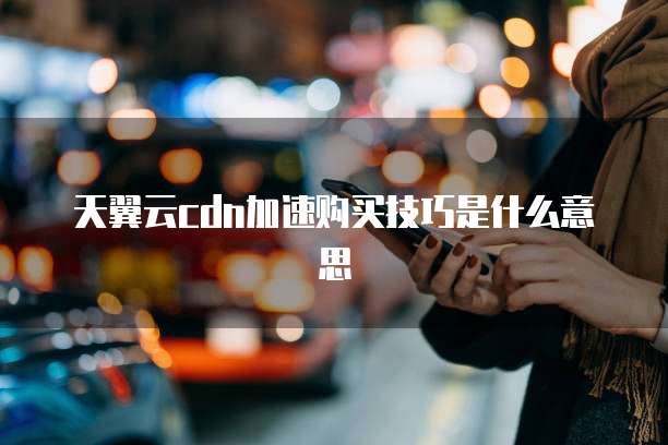 天翼云cdn加速购买技巧是什么意思
