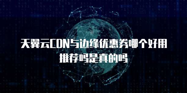 天翼云CDN与边缘优惠券哪个好用推荐吗是真的吗
