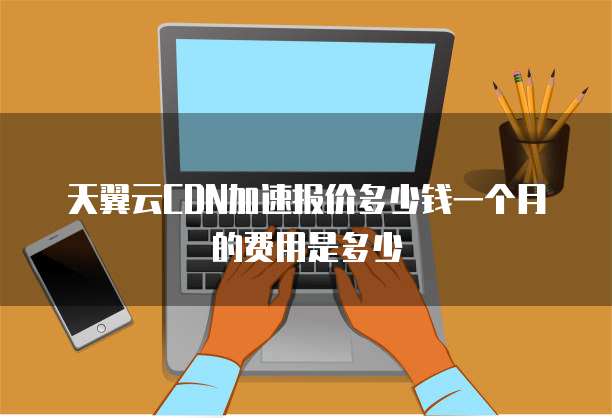 天翼云CDN加速报价多少钱一个月的费用是多少