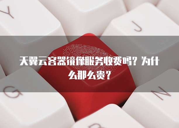 天翼云容器镜像服务收费吗?为什么那么贵?