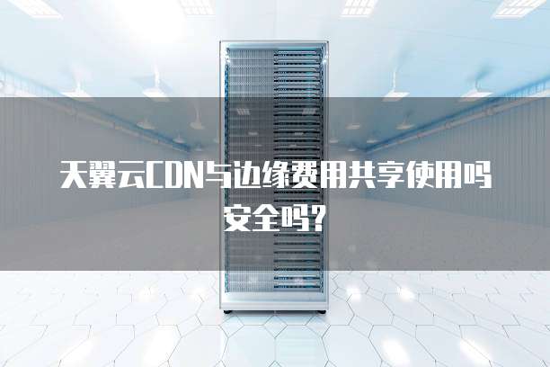 天翼云CDN与边缘费用共享使用吗安全吗?