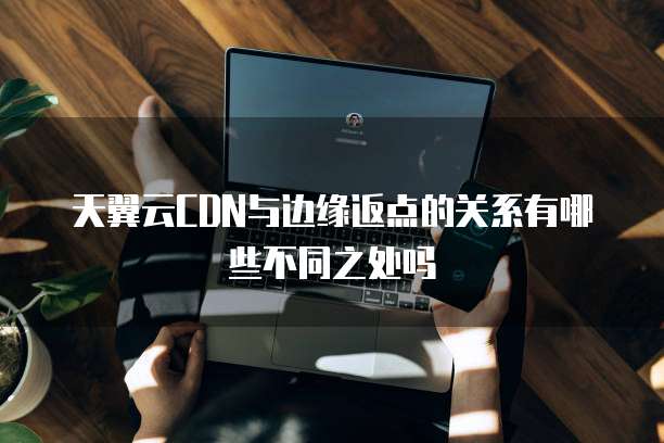天翼云CDN与边缘返点的关系有哪些不同之处吗
