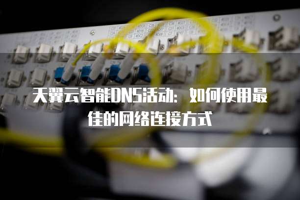 天翼云智能DNS活动:如何使用最佳的网络连接方式