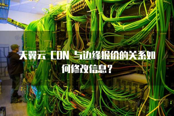 天翼云 CDN 与边缘报价的关系如何修改信息?