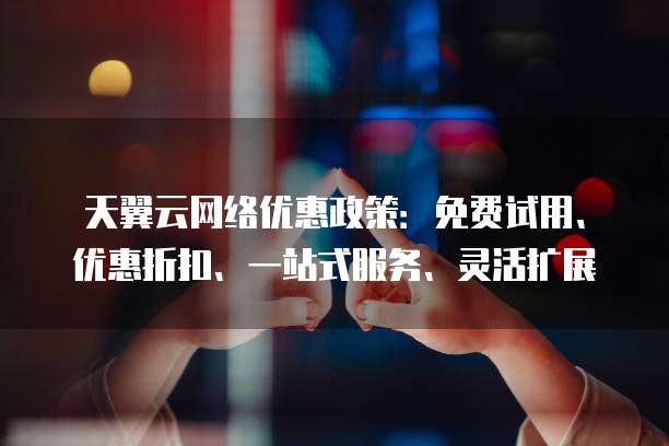 天翼云网络优惠政策:免费试用、优惠折扣、一站式服务、灵活扩展