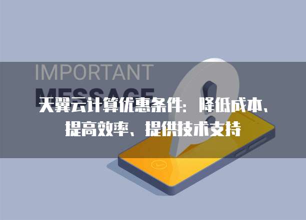 天翼云计算优惠条件:降低成本、提高效率、提供技术支持