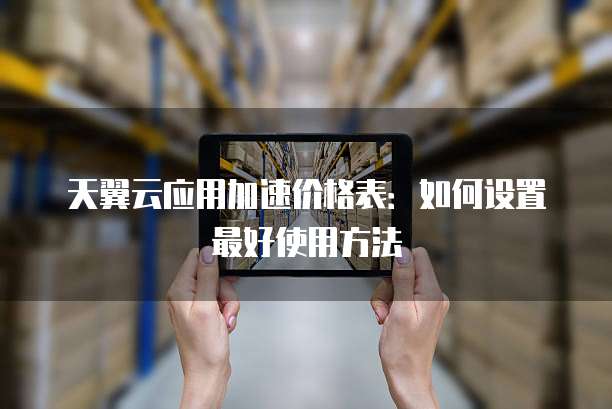 天翼云应用加速价格表:如何设置最好使用方法