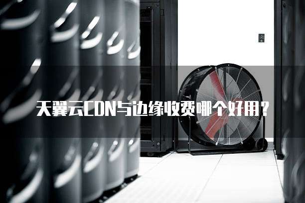 天翼云CDN与边缘收费哪个好用?