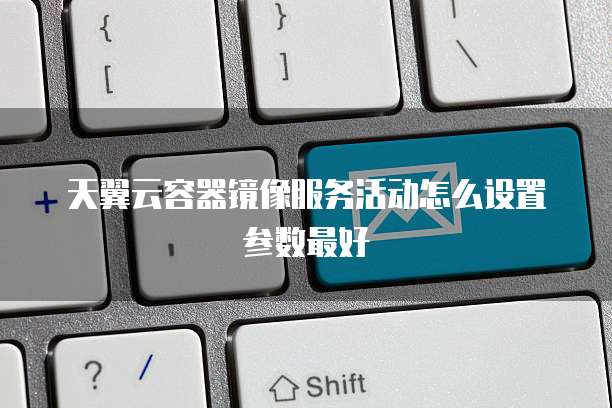天翼云容器镜像服务活动怎么设置参数最好