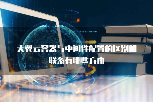 天翼云容器与中间件配置的区别和联系有哪些方面