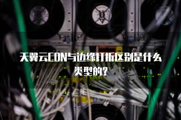天翼云CDN与边缘打折区别是什么类型的？