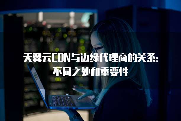 天翼云CDN与边缘代理商的关系:不同之处和重要性