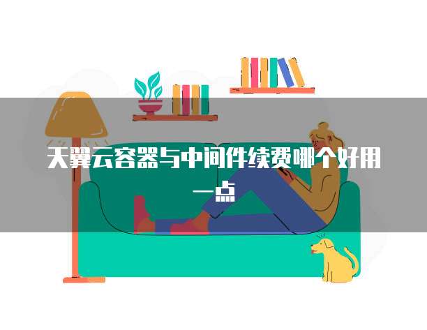 天翼云容器与中间件续费哪个好用一点