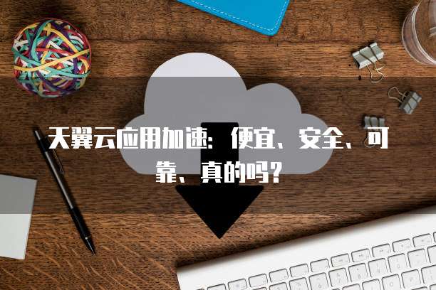 天翼云应用加速:便宜、安全、可靠、真的吗?