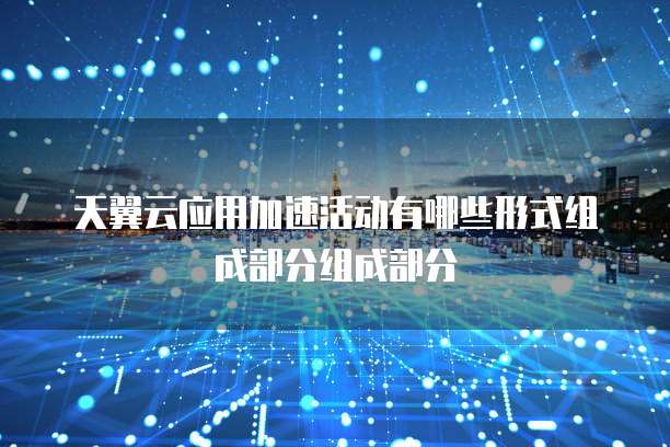 天翼云应用加速活动有哪些形式组成部分组成部分