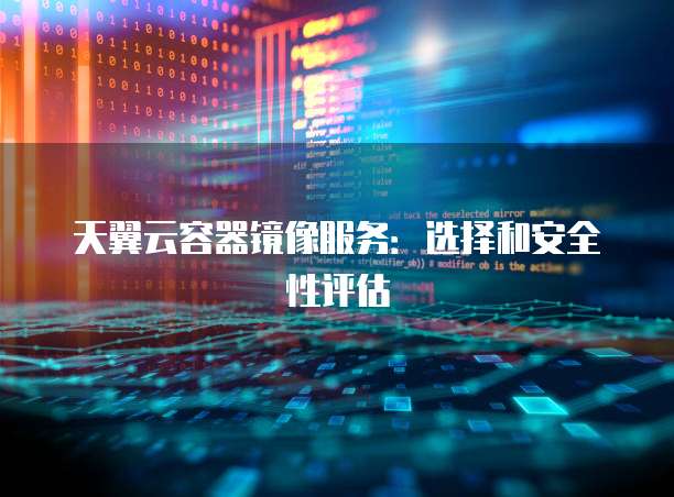 天翼云容器镜像服务:选择和安全性评估