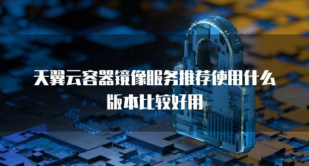天翼云容器镜像服务推荐使用什么版本比较好用