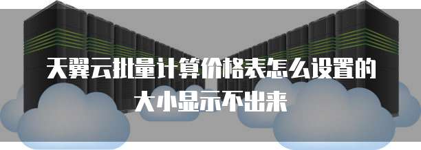 天翼云批量计算价格表怎么设置的大小显示不出来