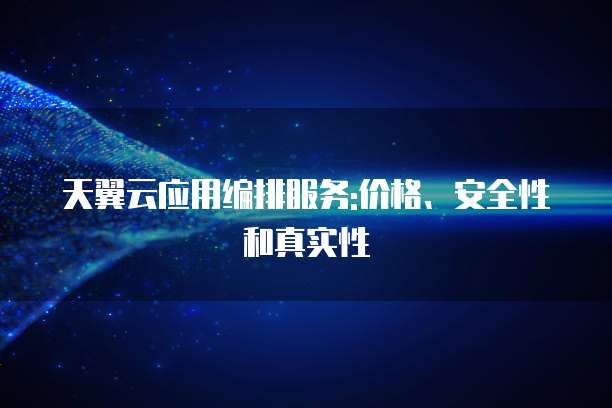 天翼云应用编排服务:价格、安全性和真实性