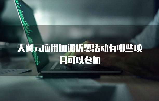 天翼云应用加速优惠活动有哪些项目可以参加