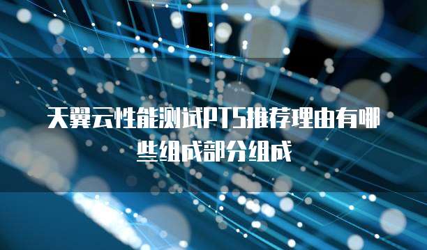 天翼云性能测试PTS推荐理由有哪些组成部分组成