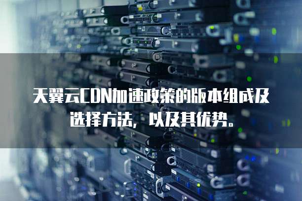 天翼云CDN加速政策的版本组成及选择方法,以及其优势。