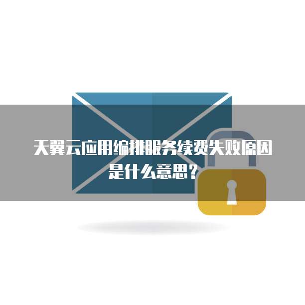 天翼云应用编排服务续费失败原因是什么意思?