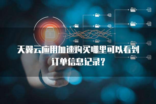 天翼云应用加速购买哪里可以看到订单信息记录?